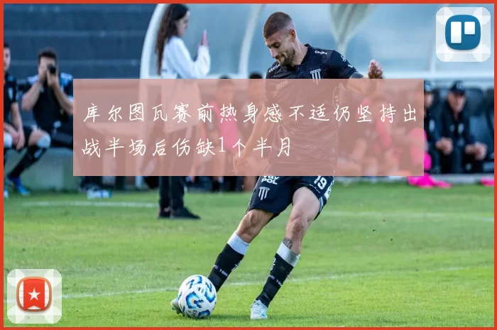 库尔图瓦赛前热身感不适仍坚持出战半场后伤缺1个半月