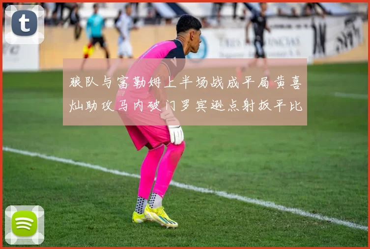 狼队与富勒姆上半场战成平局黄喜灿助攻马内破门罗宾逊点射扳平比分