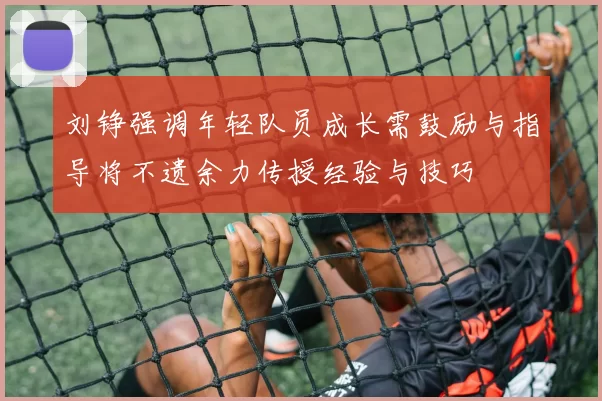 刘铮强调年轻队员成长需鼓励与指导将不遗余力传授经验与技巧