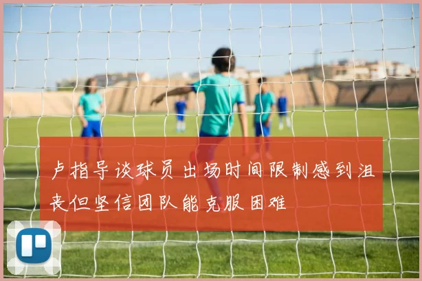 卢指导谈球员出场时间限制感到沮丧但坚信团队能克服困难