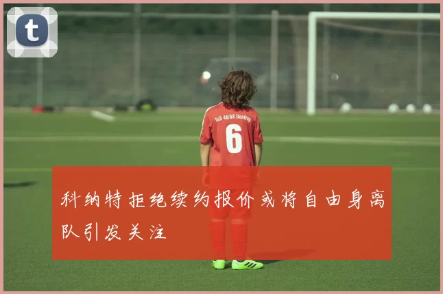 科纳特拒绝续约报价或将自由身离队引发关注