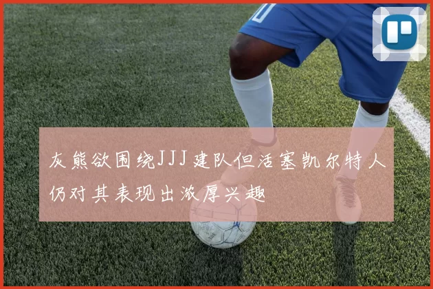 灰熊欲围绕JJJ建队但活塞凯尔特人仍对其表现出浓厚兴趣