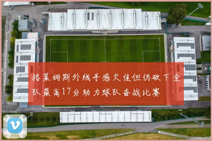 格莱姆斯外线手感欠佳但仍砍下全队最高17分助力球队奋战比赛