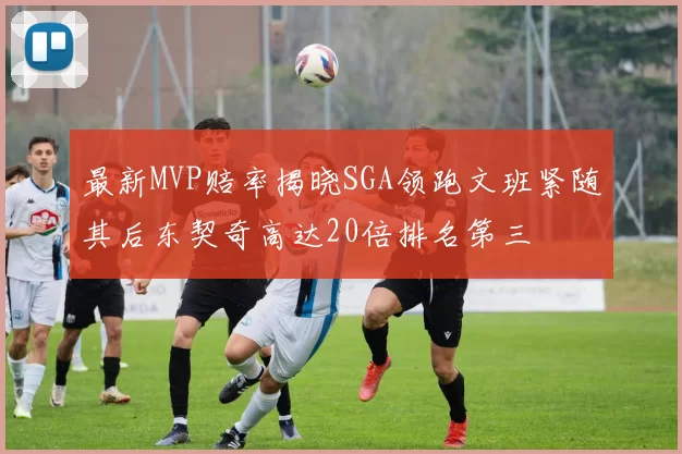 最新MVP赔率揭晓SGA领跑文班紧随其后东契奇高达20倍排名第三