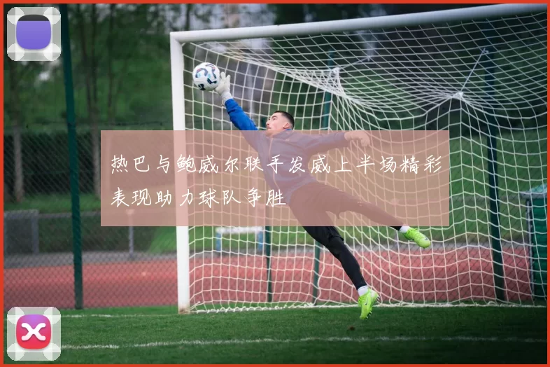 热巴与鲍威尔联手发威上半场精彩表现助力球队争胜