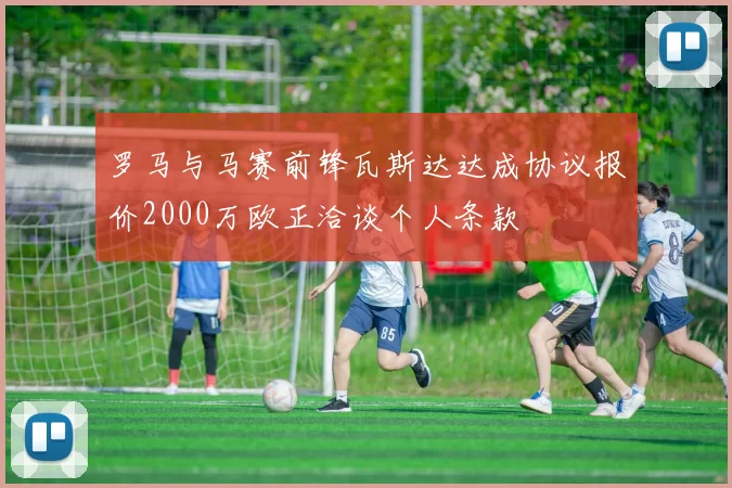 罗马与马赛前锋瓦斯达达成协议报价2000万欧正洽谈个人条款
